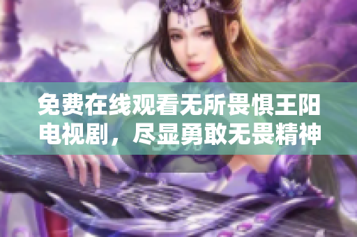 免费在线观看无所畏惧王阳电视剧，尽显勇敢无畏精神！