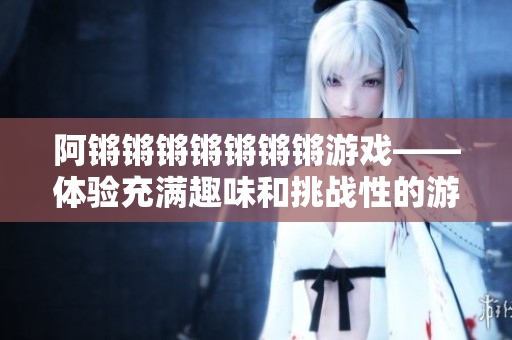 阿锵锵锵锵锵锵锵游戏——体验充满趣味和挑战性的游戏！