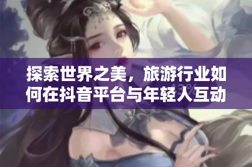 探索世界之美，旅游行业如何在抖音平台与年轻人互动