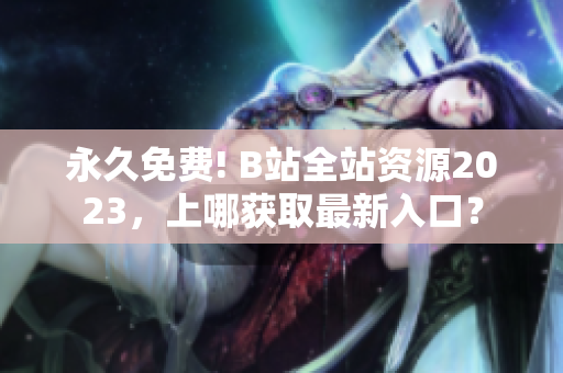 永久免费! B站全站资源2023，上哪获取最新入口？