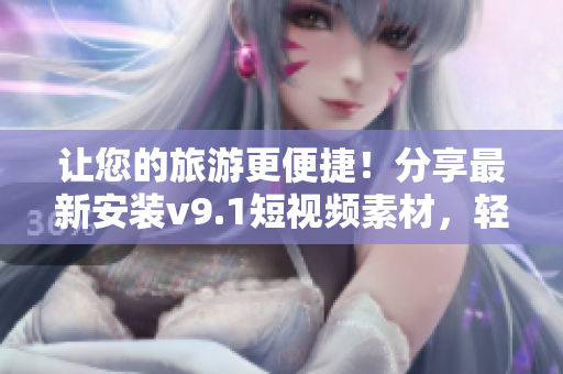 让您的旅游更便捷！分享最新安装v9.1短视频素材，轻松规划完美行程