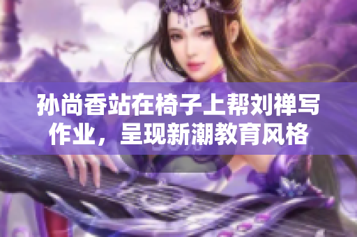孙尚香站在椅子上帮刘禅写作业，呈现新潮教育风格