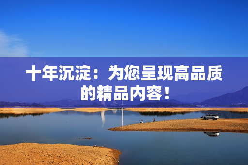 十年沉淀：为您呈现高品质的精品内容！