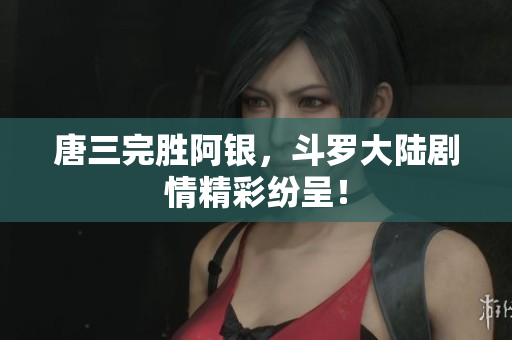 唐三完胜阿银，斗罗大陆剧情精彩纷呈！