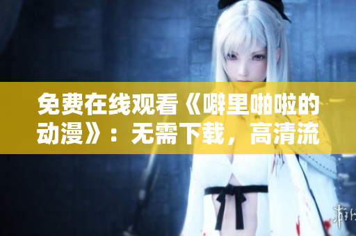 免费在线观看《噼里啪啦的动漫》：无需下载，高清流畅！