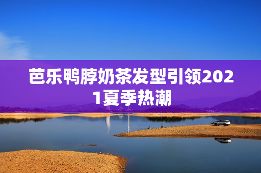 芭乐鸭脖奶茶发型引领2021夏季热潮