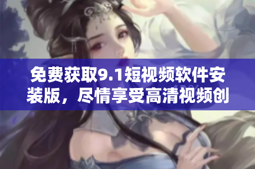 免费获取9.1短视频软件安装版，尽情享受高清视频创作！