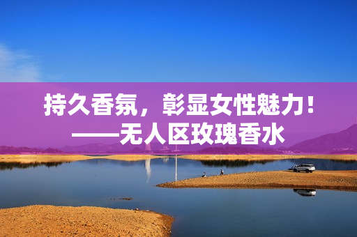 持久香氛，彰显女性魅力！——无人区玫瑰香水