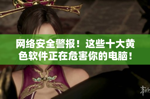 网络安全警报！这些十大黄色软件正在危害你的电脑！