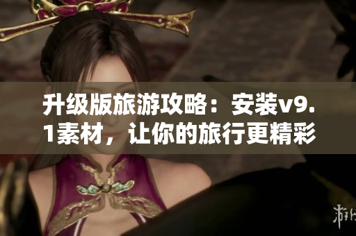 升级版旅游攻略：安装v9.1素材，让你的旅行更精彩