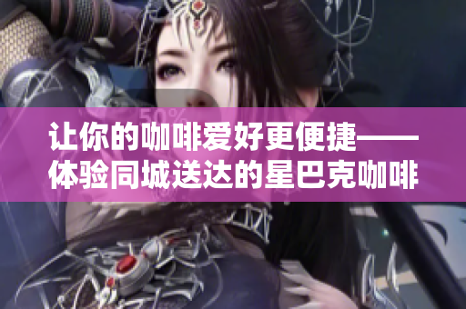 让你的咖啡爱好更便捷——体验同城送达的星巴克咖啡配送服务