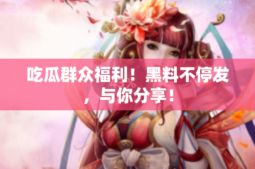吃瓜群众福利！黑料不停发，与你分享！