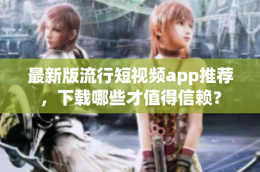 最新版流行短视频app推荐，下载哪些才值得信赖？