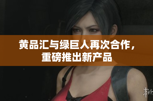 黄品汇与绿巨人再次合作，重磅推出新产品