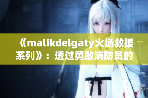 《malikdelgaty火场救援系列》：透过勇敢消防员的眼睛看世界