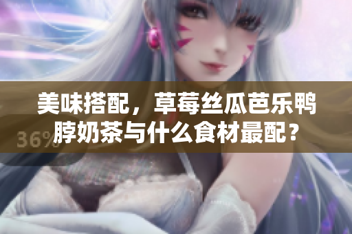 美味搭配，草莓丝瓜芭乐鸭脖奶茶与什么食材最配？