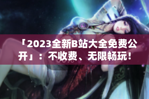 「2023全新B站大全免费公开」：不收费、无限畅玩！