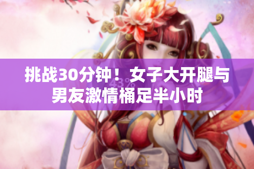 挑战30分钟！女子大开腿与男友激情桶足半小时