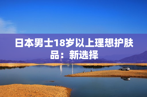日本男士18岁以上理想护肤品：新选择