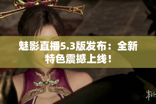 魅影直播5.3版发布：全新特色震撼上线！