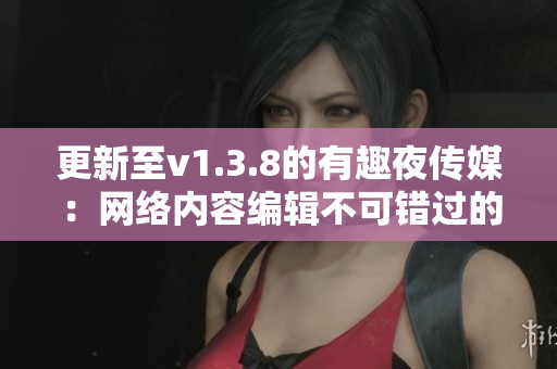 更新至v1.3.8的有趣夜传媒：网络内容编辑不可错过的平台
