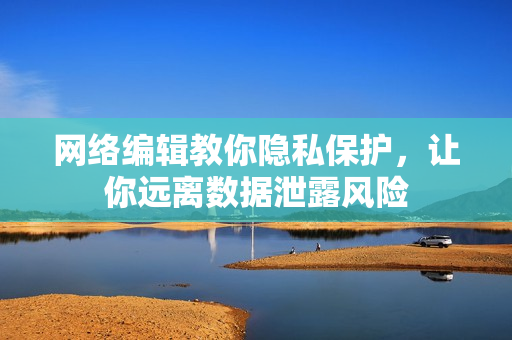 网络编辑教你隐私保护，让你远离数据泄露风险