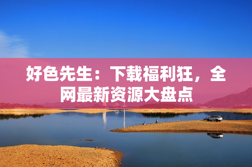 好色先生：下载福利狂，全网最新资源大盘点