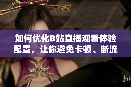 如何优化B站直播观看体验配置，让你避免卡顿、断流等问题？