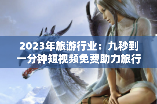 2023年旅游行业：九秒到一分钟短视频免费助力旅行攻略