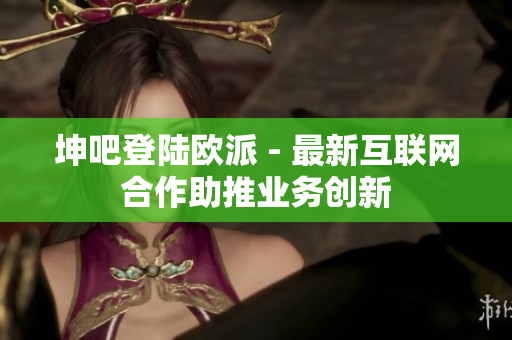 坤吧登陆欧派 - 最新互联网合作助推业务创新