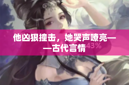 他凶狠撞击，她哭声嘹亮——古代言情