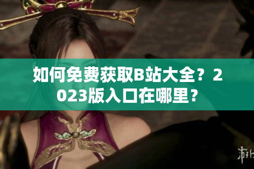 如何免费获取B站大全？2023版入口在哪里？
