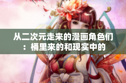 从二次元走来的漫画角色们：桶里来的和现实中的
