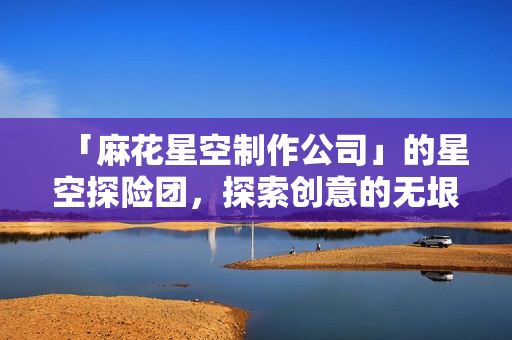 「麻花星空制作公司」的星空探险团，探索创意的无垠领域。