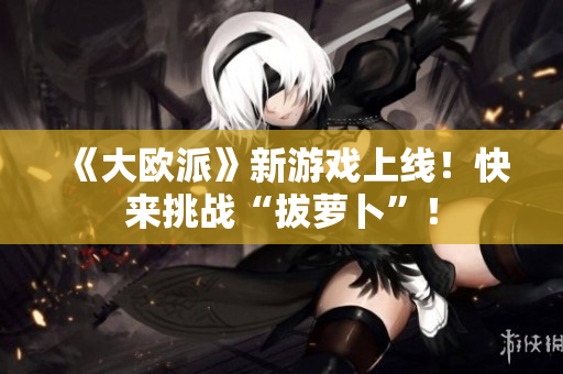 《大欧派》新游戏上线！快来挑战“拔萝卜”！