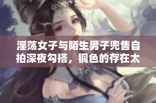 淫荡女子与陌生男子兜售自拍深夜勾搭，铜色的存在太撩人！