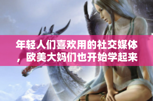 年轻人们喜欢用的社交媒体，欧美大妈们也开始学起来了