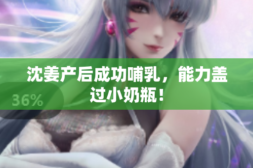 沈姜产后成功哺乳，能力盖过小奶瓶！