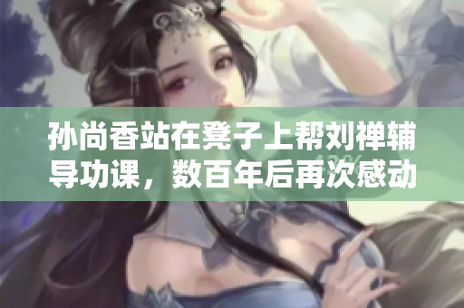 孙尚香站在凳子上帮刘禅辅导功课，数百年后再次感动人心