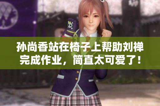 孙尚香站在椅子上帮助刘禅完成作业，简直太可爱了！