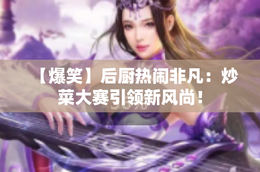【爆笑】后厨热闹非凡：炒菜大赛引领新风尚！