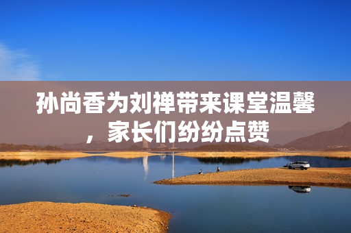 孙尚香为刘禅带来课堂温馨，家长们纷纷点赞