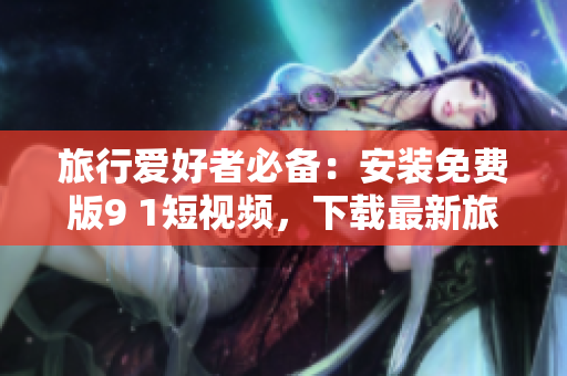 旅行爱好者必备：安装免费版9 1短视频，下载最新旅游资讯