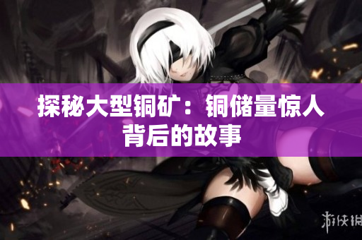 探秘大型铜矿：铜储量惊人背后的故事