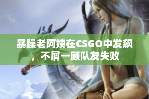 暴躁老阿姨在CSGO中发飙，不屑一顾队友失败