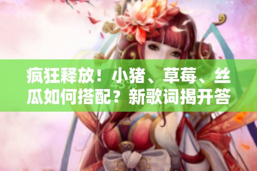 疯狂释放！小猪、草莓、丝瓜如何搭配？新歌词揭开答案