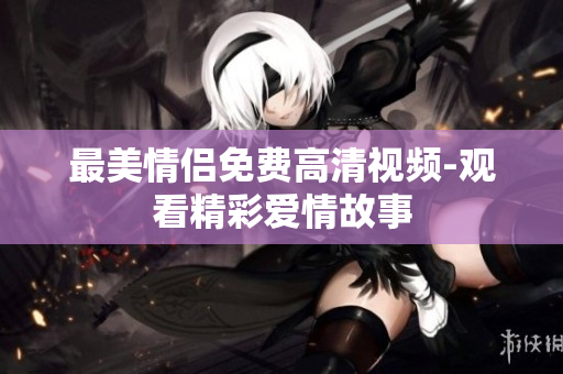 最美情侣免费高清视频-观看精彩爱情故事
