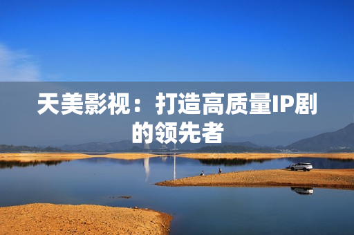 天美影视：打造高质量IP剧的领先者