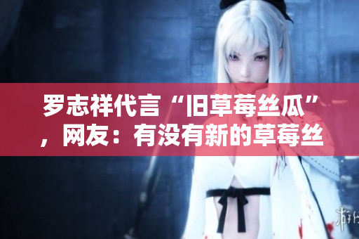 罗志祥代言“旧草莓丝瓜”，网友：有没有新的草莓丝瓜？