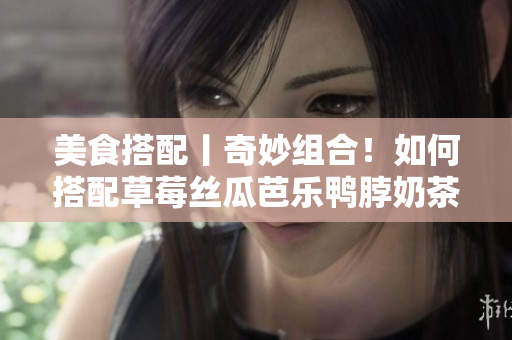 美食搭配丨奇妙组合！如何搭配草莓丝瓜芭乐鸭脖奶茶？